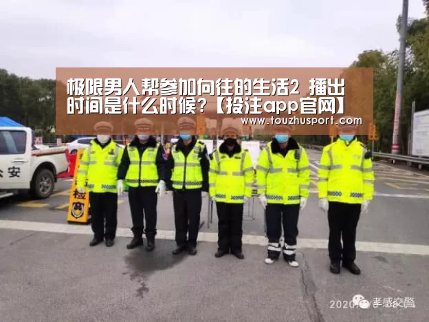 极限男人帮参加向往的生活2 播出时间是什么时候?【投注app官网】(图3) 投注app官网