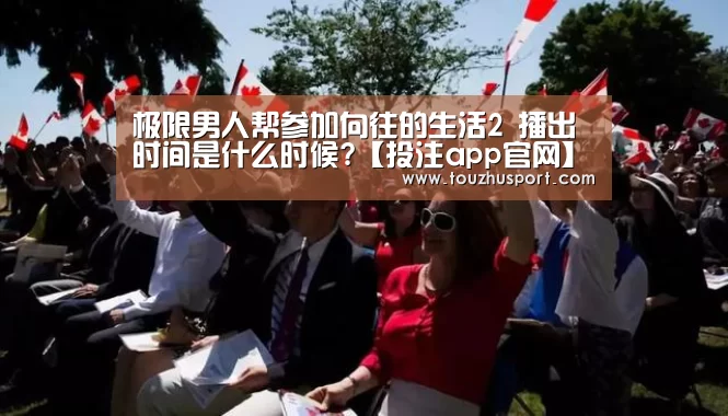 极限男人帮参加向往的生活2 播出时间是什么时候?【投注app官网】(图1) 投注app