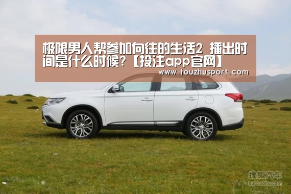 极限男人帮参加向往的生活2 播出时间是什么时候?【投注app官网】(图2) 投注app官网