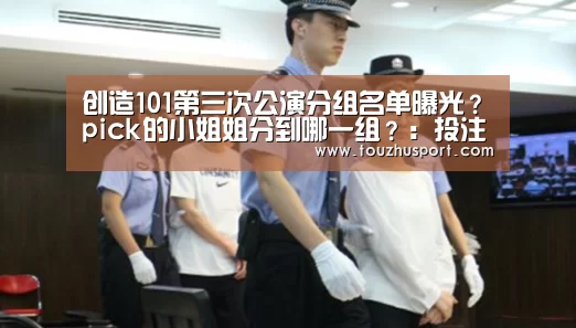 创造101第三次公演分组名单曝光?pick的小姐姐分到哪一组?:投注app官网(图2) 投注app